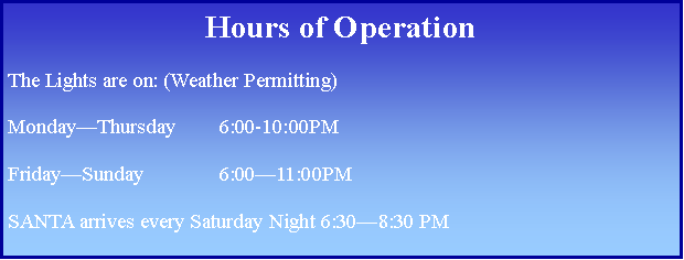 Text Box: Hours of OperationThe Lights are on: (Weather Permitting)Monday—Thursday	6:00-10:00PMFriday—Sunday		6:00—11:00PMSANTA arrives every Saturday Night 6:30—8:30 PM